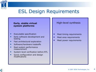 ESL Design Requirements Executable specification  Early software development and testing Fast architectural exploration  Software/hardware tradeoffs Real system performance measurement  System level verification before RTL Quick configuration and design modifications Early, stable virtual system platforms High-level synthesis Meet timing requirements Meet area requirements Meet power requirements 