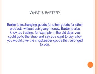 WHAT IS BARTER?

Barter is exchanging goods for other goods for other
  products without using any money. Barter is also
  know as trading. for example in the old days you
 could go to the shop and say you want to buy a toy
you would give the shopkeeper goods that belonged
                       to you.
 