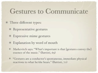 Gestures to Communicate
Three diﬀerent types:
  Representative gestures
  Expressive mime gestures
  Explanation by word of mouth
  Markevitch says: “What’s important is that [gestures convey the]
  essence of the music.” (Battisti, 69)

  “Gestures are a conductor’s spontaneous, immediate physical
  reactions to what he/she hears.” (Battisti, 70)
 