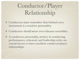 Conductor/Player
         Relationship
Conductors must remember that behind every
instrument is a sensitive personality.
Conductors should never over-rehearse ensembles.
A conductors personality, artistry in conducting
performances, rehearsal, and leadership styles are
crucial factors to have excellent conductor/player
relationships
 