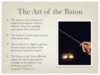 The Art of the Baton
The baton is the conductor’s
technical instrument which is
diﬀerent from his sounding
instrument (the orchestra)

The earliest conducting was done
with hands alone

The conductor’s slightest gesture
has an impact on players that
have been trained to watch

The baton is the “most eﬃcient
means of conveying a precise
message to the players, if its
technique has been
mastered.” (Green, 7)
 