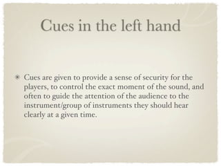 Cues in the left hand

Cues are given to provide a sense of security for the
players, to control the exact moment of the sound, and
often to guide the attention of the audience to the
instrument/group of instruments they should hear
clearly at a given time.
 