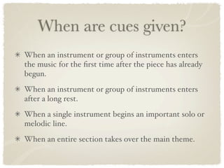 When are cues given?
When an instrument or group of instruments enters
the music for the ﬁrst time after the piece has already
begun.
When an instrument or group of instruments enters
after a long rest.
When a single instrument begins an important solo or
melodic line.
When an entire section takes over the main theme.
 