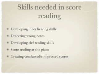 Skills needed in score
            reading
Developing inner hearing skills
Detecting wrong notes
Developing clef reading skills
Score reading at the piano
Creating condensed/compressed scores
 