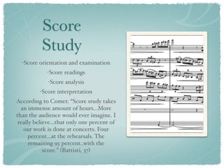 Score
          Study
  -Score orientation and examination
             -Score readings
             -Score analysis
         -Score interpretation
According to Comet: “Score study takes
  an immense amount of hours...More
than the audience would ever imagine. I
 really believe...that only one percent of
   our work is done at concerts. Four
      percent...at the rehearsals. The
      remaining 95 percent..with the
            score.” (Battisti, 37)
 