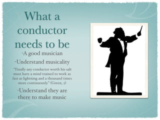 What a
 conductor
 needs to be
     -A good musician
 -Understand musicality
 “Finally any conductor worth his salt
 must have a mind trained to work as
fast as lightning and a thousand times
    more continuously.” (Green, 2)

   -Understand they are
   there to make music
 