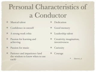 Personal Characteristics of
      a Conductor
Musical talent                   Dedication

Conﬁdence in oneself             Good memory

A strong work ethic              Leadership talent

Passion for learning and         Creativity, imagination,
achieving                        inventiveness

Passion for music                Curiosity

Patience and impatience (and     Courage
the wisdom to know when to use
                                                     (Battisti, 3)
each)
 
