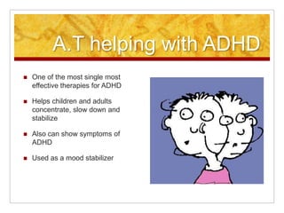 A.T. helping with ADHDOne of the most single most effective therapies for ADHDHelps children and adults concentrate, slow down and stabilize   Also can show symptoms of ADHDUsed as a mood stabilizer 