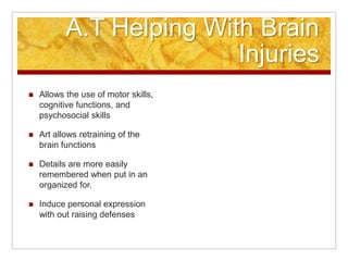 A.T. Helping With Brain InjuriesAllows the use of motor skills, cognitive functions, and psychosocial skillsArt allows retraining of the brain functions Details are more easily remembered when put in an organized for.Induce personal expression with out raising defenses	(http://journals.lww.com/)