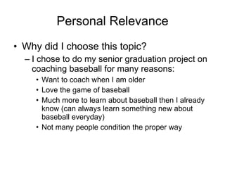 Personal Relevance Why did I choose this topic? I chose to do my senior graduation project on coaching baseball for many reasons: Want to coach when I am older Love the game of baseball Much more to learn about baseball then I already know  