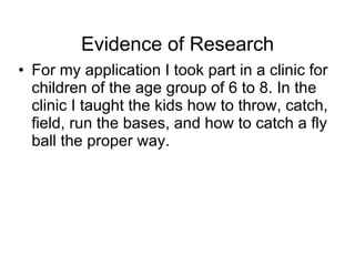 Evidence of Research For my application I took part in a clinic for children of the age group 6 to 8. In the clinic I taught the kids how to throw, catch, field, run the bases, and how to catch a fly ball the proper way.  