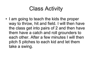 Class Activity I am going to teach the class the proper way to throw, hit and field. I will then have the class get into pairs of 2 and then have them roll grounders to each other. After a few minutes I will then throw 5 pitches to each kid and let them take a swing. 