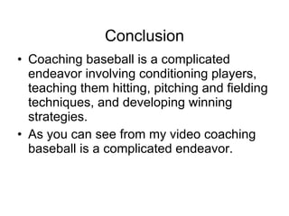 Conclusion Coaching baseball is a complicated endeavor involving conditioning players, teaching them hitting, pitching and fielding techniques, and developing winning strategies.  As you can see from my video coaching baseball is a complicated endeavor. 