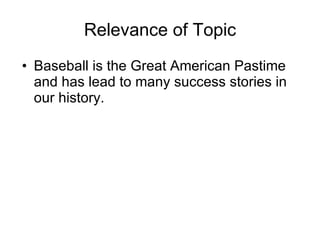 Relevance of Topic Baseball is the Great American Pastime and has lead to many success stories in our history.  