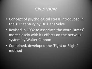 OverviewConcept of psychological stress introduced in the 19th century by Dr. Hans SelyeRevised in 1932 to associate the word ‘stress’ more closely with its effects on the nervous system by Walter CannonCombined, developed the ‘Fight or Flight” method