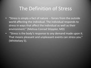 The Definition of Stress“Stress is simply a fact of nature -- forces from the outside world affecting the individual. The individual responds to stress in ways that affect the individual as well as their environment.” (Melissa Conrad Stöppler, MD)  “Stress is the body’s response to any demand made upon it. That means pleasant and unpleasant events can stress you.” (Whittelsey 5).