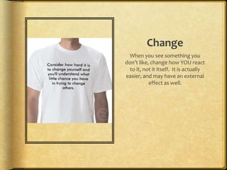 ChangeWhen you see something you don’t like, change how YOU react to it, not it itself.  It is actually easier, and may have an external effect as well.