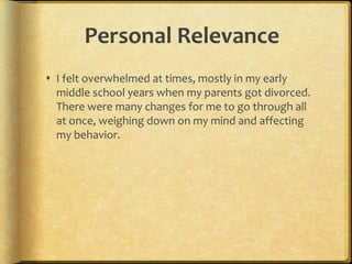 Personal RelevanceI felt overwhelmed at times, mostly in my early middle school years when my parents got divorced. There were many changes for me to go through all at once, weighing down on my mind and affecting my behavior. 