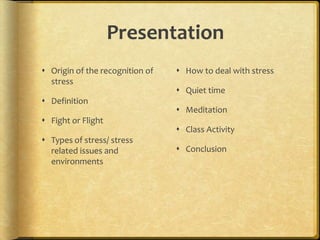 PresentationOrigin of the recognition of stressDefinitionFight or FlightTypes of stress/ stress related issues and environmentsHow to deal with stressQuiet timeMeditationClass ActivityConclusion