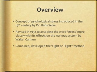 OverviewConcept of psychological stress introduced in the 19th century by Dr. Hans SelyeRevised in 1932 to associate the word ‘stress’ more closely with its effects on the nervous system by Walter CannonCombined, developed the ‘Fight or Flight” method