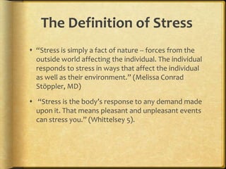 The Definition of Stress“Stress is simply a fact of nature -- forces from the outside world affecting the individual. The individual responds to stress in ways that affect the individual as well as their environment.” (Melissa Conrad Stöppler, MD)  “Stress is the body’s response to any demand made upon it. That means pleasant and unpleasant events can stress you.” (Whittelsey 5).