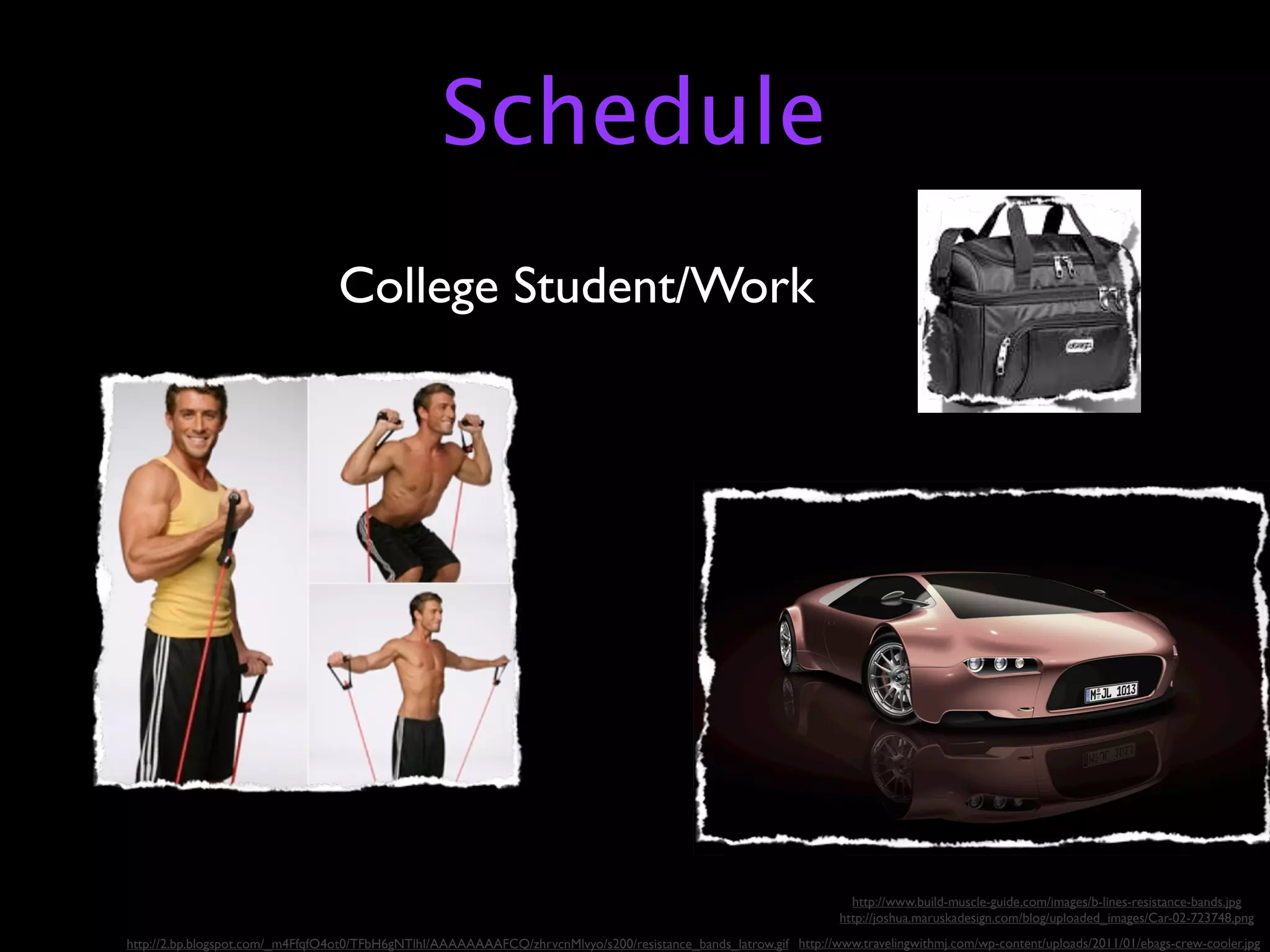Schedule
                                  College Student/Work




                                                                                                                      http://www.build-muscle-guide.com/images/b-lines-resistance-bands.jpg
                                                                                                                    http://joshua.maruskadesign.com/blog/uploaded_images/Car-02-723748.png
http://2.bp.blogspot.com/_m4FfqfO4ot0/TFbH6gNTlhI/AAAAAAAAFCQ/zhrvcnMlvyo/s200/resistance_bands_latrow.gif http://www.travelingwithmj.com/wp-content/uploads/2011/01/ebags-crew-cooler.jpg
 