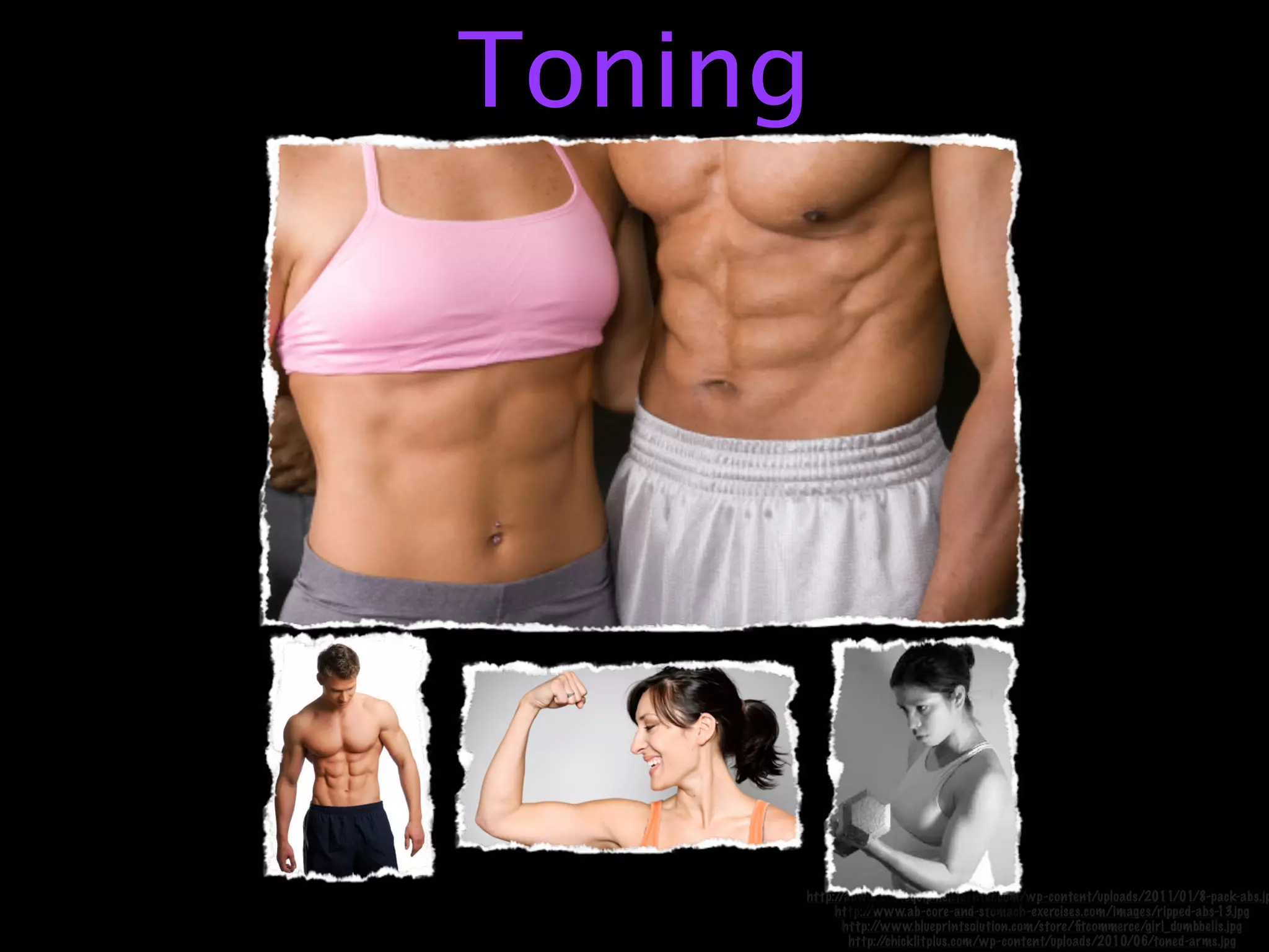 Toning




     http://abworkoutequipmentcenter.com/wp-content/uploads/2011/01/8-pack-abs.jp
          http://www.ab-core-and-stomach-exercises.com/images/ripped-abs-13.jpg
            http://www.blueprintsolution.com/store/ﬁtcommerce/girl_dumbbells.jpg
             http://chicklitplus.com/wp-content/uploads/2010/06/toned-arms.jpg
 