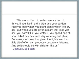 		"We are not born to suffer. We are born to thrive. If you live in a dry area and your garden receives little water, you plant plants which like dry soil. But when you are given a plant that likes wet soil, you don't kill it, you water it, you spend one of your 1,440 minutes each day watering that plant. Because you know, that given the right care, that little bit of effort can produce spectacular blooms. And so it should be with children like us." - Joshua Muggleton