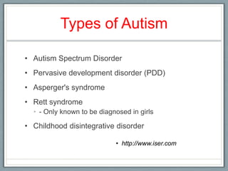 Types of Autism Autism Spectrum Disorder Pervasive development disorder (PDD)Asperger's syndromeRett syndrome- Only known to be diagnosed in girls Childhood disintegrative disorderhttp://www.iser.com