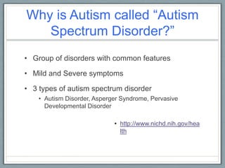 Why is Autism called “Autism Spectrum Disorder?”Group of disorders with common features Mild and Severe symptoms3 types of autism spectrum disorder Autism Disorder, Asperger Syndrome, Pervasive Developmental Disorder 	http://www.nichd.nih.gov/health