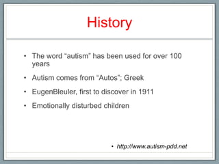 HistoryThe word “autism” has been used for over 100 yearsAutism comes from “Autos”; GreekEugenBleuler, first to discover in 1911Emotionally disturbed children http://www.autism-pdd.net