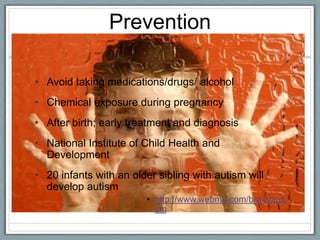 Prevention Avoid taking medications/drugs/ alcohol Chemical exposure during pregnancyAfter birth; early treatment and diagnosis National Institute of Child Health and Development20 infants with an older sibling with autism will develop autism http://www.webmd.com/brain/autism