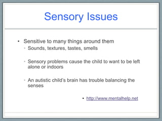 Sensory Issues Sensitive to many things around themSounds, textures, tastes, smells Sensory problems cause the child to want to be left alone or indoorsAn autistic child’s brain has trouble balancing the senses http://www.mentalhelp.net