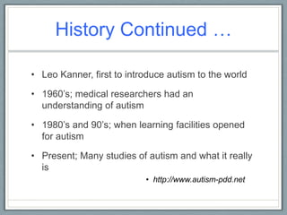 History Continued …Leo Kanner, first to introduce autism to the world1960’s; medical researchers had an understanding of autism1980’s and 90’s; when learning facilities opened for autismPresent; Many studies of autism and what it really ishttp://www.autism-pdd.net
