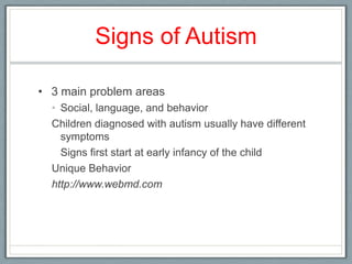 Signs of Autism 3 main problem areas Social, language, and behavior Children diagnosed with autism usually have different symptoms 	Signs first start at early infancy of the childUnique Behaviorhttp://www.webmd.com