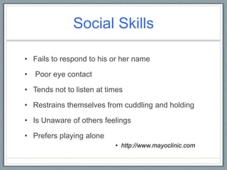 Social Skills Fails to respond to his or her name Poor eye contactTends not to listen at timesRestrains themselves from cuddling and holdingIs Unaware of others feelingsPrefers playing alone http://www.mayoclinic.com