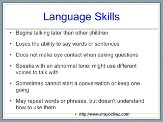 Language Skills Begins talking later than other childrenLoses the ability to say words or sentencesDoes not make eye contact when asking questionsSpeaks with an abnormal tone; might use different voices to talk withSometimes cannot start a conversation or keep one goingMay repeat words or phrases, but doesn't understand how to use them	http://www.mayoclinic.com