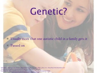 Genetic?

                    Usually more that one autistic child in a family gets it
                    Passed on




Belli, Brita. “The Search for Autism.” MasterFILE Premier. N.p., 2010. Web. 3 Nov. 2010. <http:/‌http://web.ebscohost.com/‌
ehost/‌detail?vid=4&hid=107&sid=f3ad632b-f48d-4033-84a6-2006c019f004%
http://empowerednews.net/hollywood-stars-and-celebrity-athletes-join-the-center-for-autism-in-raising-
                    much-needed-funds-for-children-with-autism-at-act-today’
 