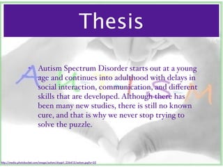 Thesis

                    • Autism Spectrum Disorder starts out at a young
                      age and continues into adulthood with delays in
                      social interaction, communication, and diﬀerent
                      skills that are developed. Although there has
                      been many new studies, there is still no known
                      cure, and that is why we never stop trying to
                      solve the puzzle.



http://media.photobucket.com/image/autism/shygirl_236415/autism.jpg?o=33
 