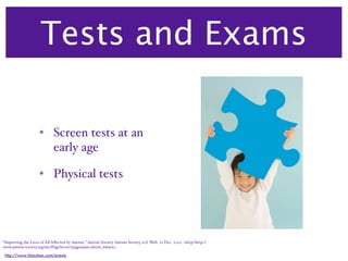 Tests and Exams

                     • Screen tests at an
                       early age

                     • Physical tests




“Improving the Lives of All Aﬀected by Autism.” Autism Society. Autism Society, n.d. Web. 22 Dec. 2010. <http:/‌http://
www.autism-society.org/‌site/‌PageServer?pagename=about_whatis>.

 http://www.hitautism.com/events
 