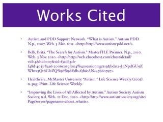 Works Cited
•   Autism and PDD Support Network. “What is Autism.” Autism PDD.
    N.p., 2007. Web. 3 Mar. 2011. <http:/‌http://www.autism-pdd.net/>.

•   Belli, Brita. “The Search for Autism.” MasterFILE Premier. N.p., 2010.
    Web. 3 Nov. 2010. <http:/‌http://web.ebscohost.com/‌ehost/‌detail?
    vid=4&hid=107&sid=f3ad632b-
    f48d-4033-84a6-2006c019f004%40sessionmgr113&bdata=JnNpdGU9Z
    Whvc3QtbGl2ZQ%3d%3d#db=f5h&AN=47660797>.

•   Healthcare, McMaster University. “Autism.” Life Science Weekly (2005):
    n. pag. Print. Life Science Weekly.

•   “Improving the Lives of All Aﬀected by Autism.” Autism Society. Autism
    Society, n.d. Web. 22 Dec. 2010. <http:/‌http://www.autism-society.org/‌site/‌
    PageServer?pagename=about_whatis>.
 