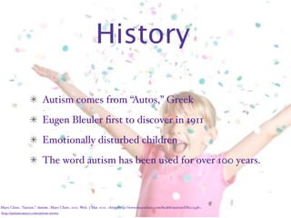 History

                           Autism comes from “Autos,” Greek
                           Eugen Bleuler ﬁrst to discover in 1911
                           Emotionally disturbed children
                           The word autism has been used for over 100 years.



Mayo Clinic. “Autism.” Autism. Mayo Clinic, 2011. Web. 3 Mar. 2011. <http:/‌http://www.mayoclinic.com/‌health/‌autism/‌DS00348>.
http://autismcauses1.com/autism-stories
 