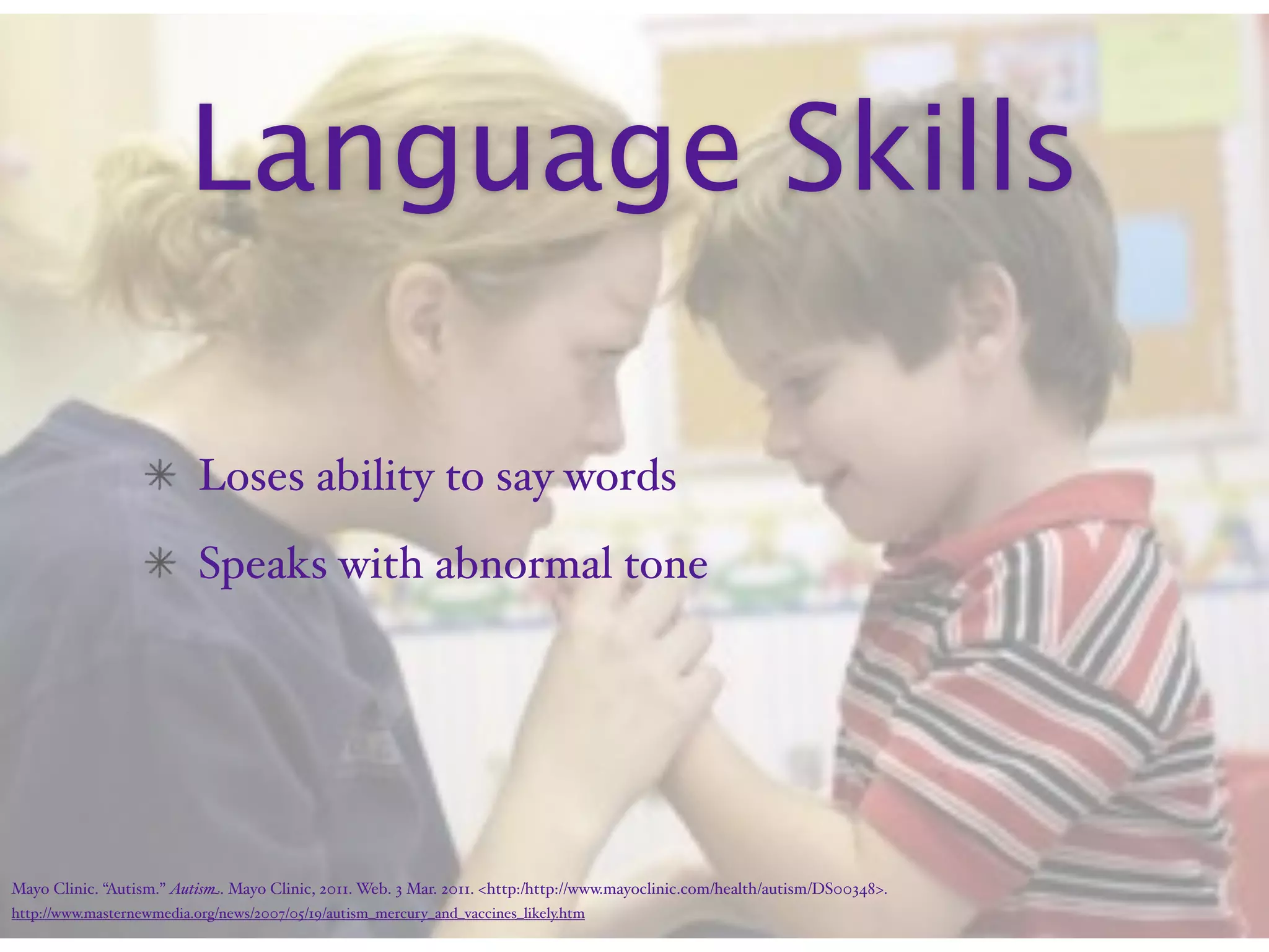 Language Skills

                           Loses ability to say words
                           Speaks with abnormal tone




Mayo Clinic. “Autism.” Autism. Mayo Clinic, 2011. Web. 3 Mar. 2011. <http:/‌http://www.mayoclinic.com/‌health/‌autism/‌DS00348>.
http://www.masternewmedia.org/news/2007/05/19/autism_mercury_and_vaccines_likely.htm
 
