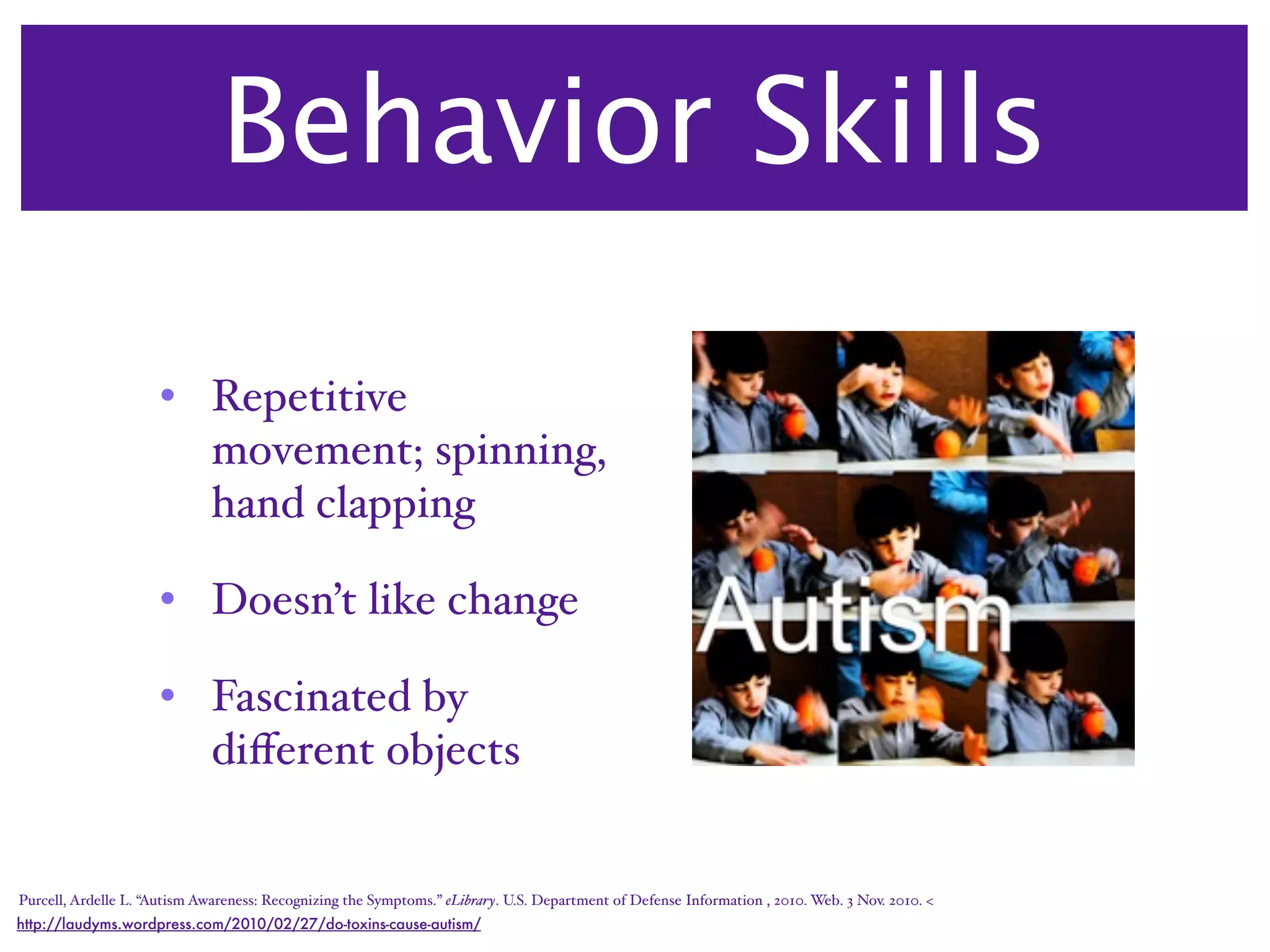 Behavior Skills

                     • Repetitive
                       movement; spinning,
                       hand clapping

                     • Doesn’t like change

                     • Fascinated by
                       diﬀerent objects


Purcell, Ardelle L. “Autism Awareness: Recognizing the Symptoms.” eLibrary. U.S. Department of Defense Information , 2010. Web. 3 Nov. 2010. <
http://laudyms.wordpress.com/2010/02/27/do-toxins-cause-autism/
 