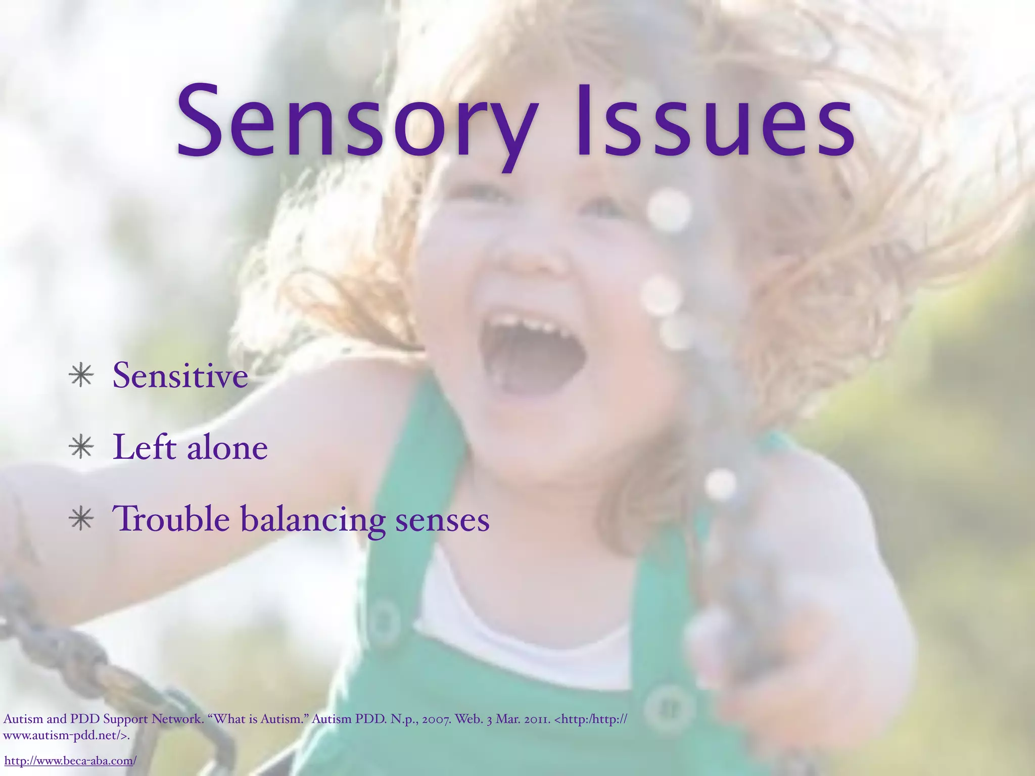 Sensory Issues

                   Sensitive
                   Left alone
                   Trouble balancing senses




Autism and PDD Support Network. “What is Autism.” Autism PDD. N.p., 2007. Web. 3 Mar. 2011. <http:/‌http://
www.autism-pdd.net/>.
http://www.beca-aba.com/
 