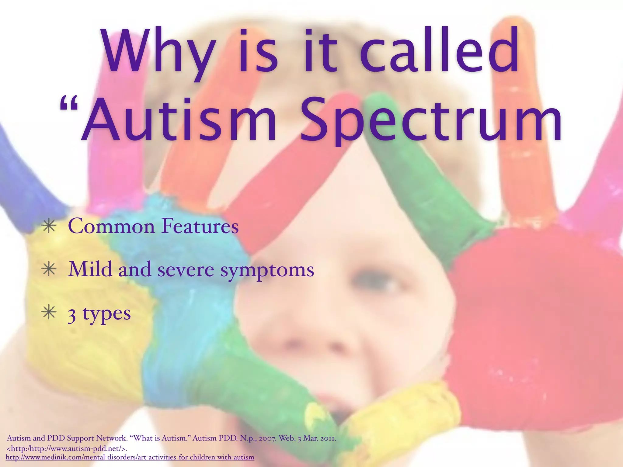 Why is it called
                “Autism Spectrum
                   Common Features
                   Mild and severe symptoms
                   3 types




Autism and PDD Support Network. “What is Autism.” Autism PDD. N.p., 2007. Web. 3 Mar. 2011.
<http:/‌http://www.autism-pdd.net/>.
http://www.medinik.com/mental-disorders/art-activities-for-children-with-autism
 