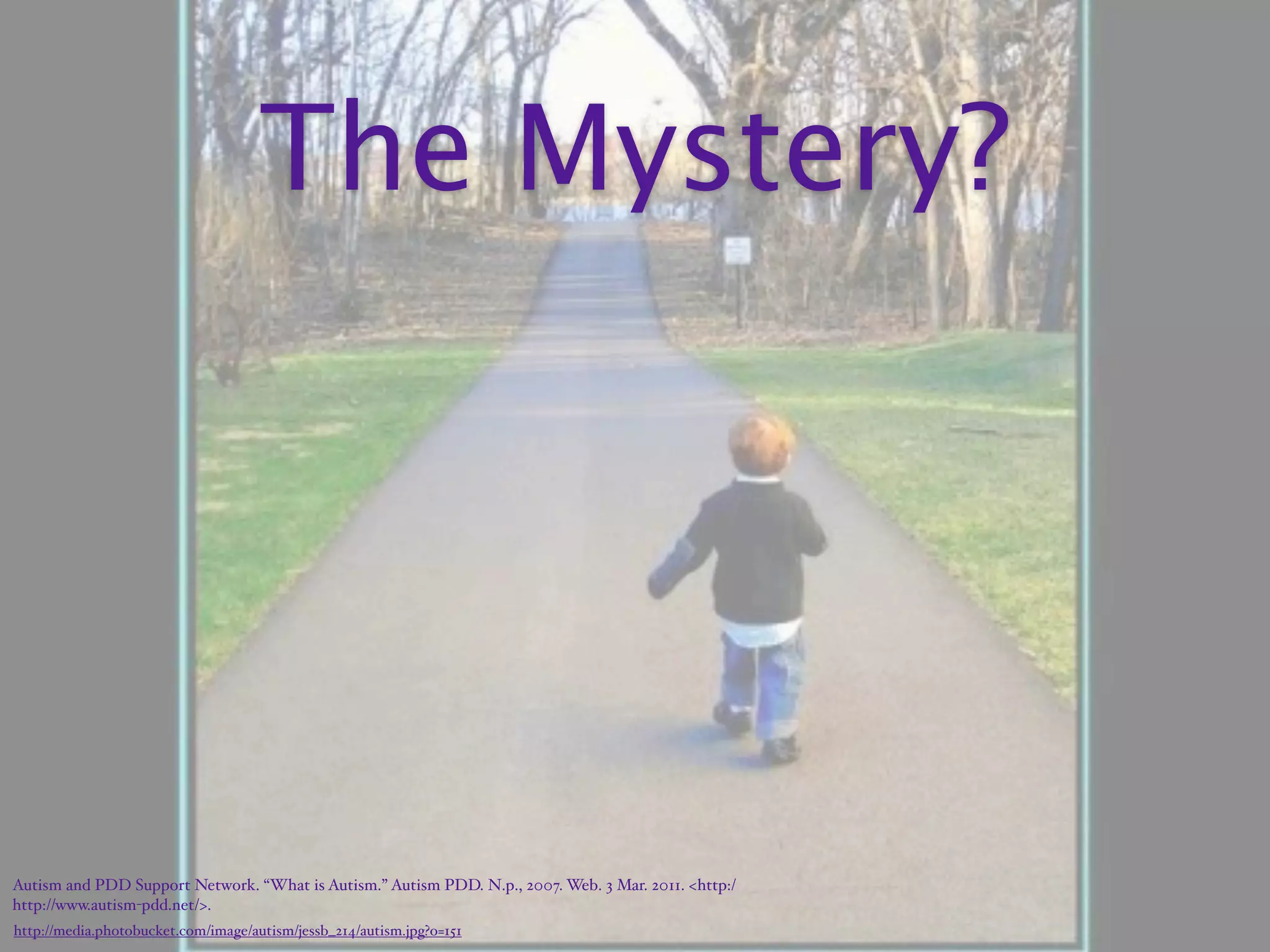 The Mystery?




Autism and PDD Support Network. “What is Autism.” Autism PDD. N.p., 2007. Web. 3 Mar. 2011. <http:/‌
http://www.autism-pdd.net/>.
http://media.photobucket.com/image/autism/jessb_214/autism.jpg?o=151
 