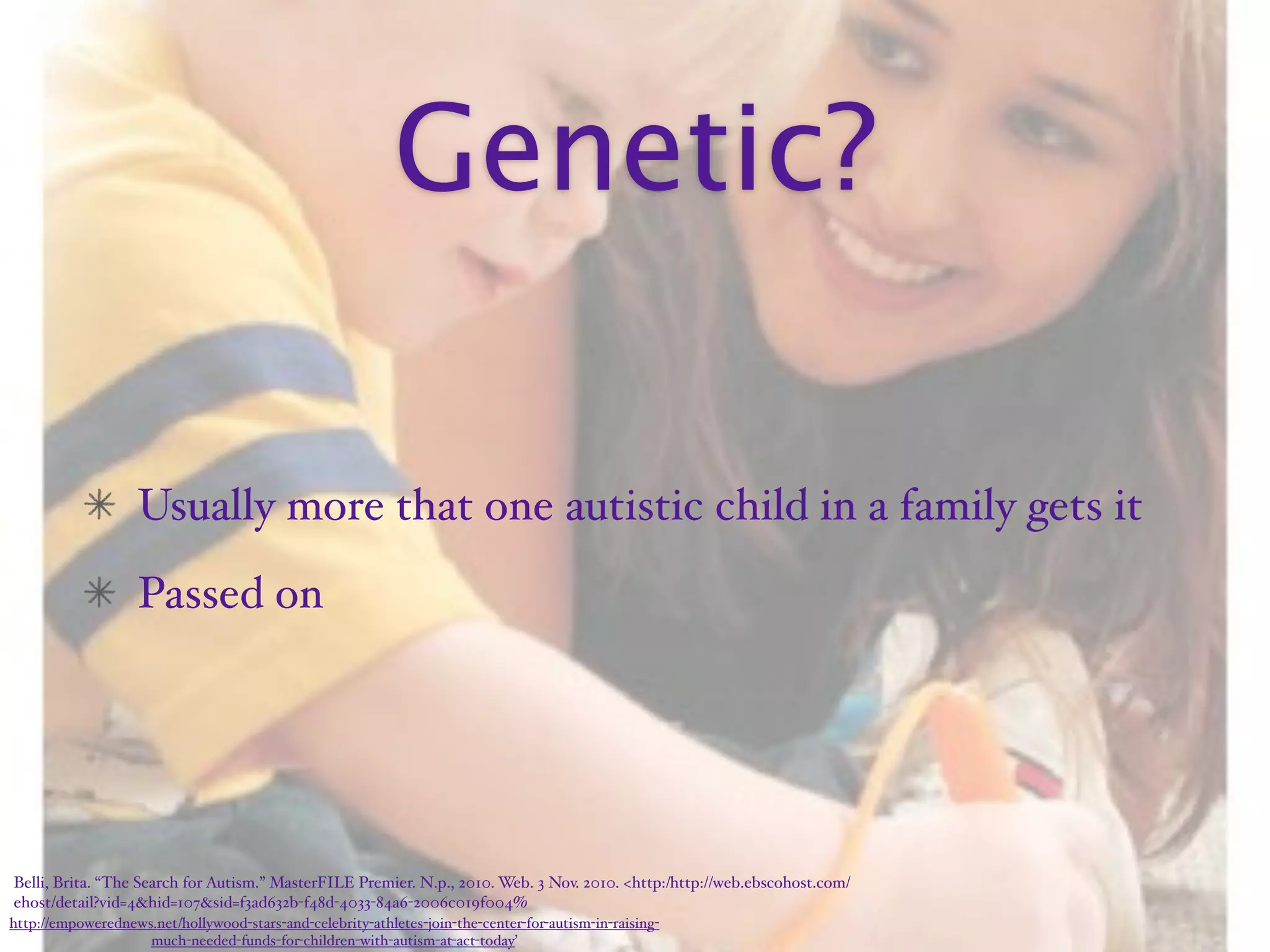 Genetic?

                    Usually more that one autistic child in a family gets it
                    Passed on




Belli, Brita. “The Search for Autism.” MasterFILE Premier. N.p., 2010. Web. 3 Nov. 2010. <http:/‌http://web.ebscohost.com/‌
ehost/‌detail?vid=4&hid=107&sid=f3ad632b-f48d-4033-84a6-2006c019f004%
http://empowerednews.net/hollywood-stars-and-celebrity-athletes-join-the-center-for-autism-in-raising-
                    much-needed-funds-for-children-with-autism-at-act-today’
 