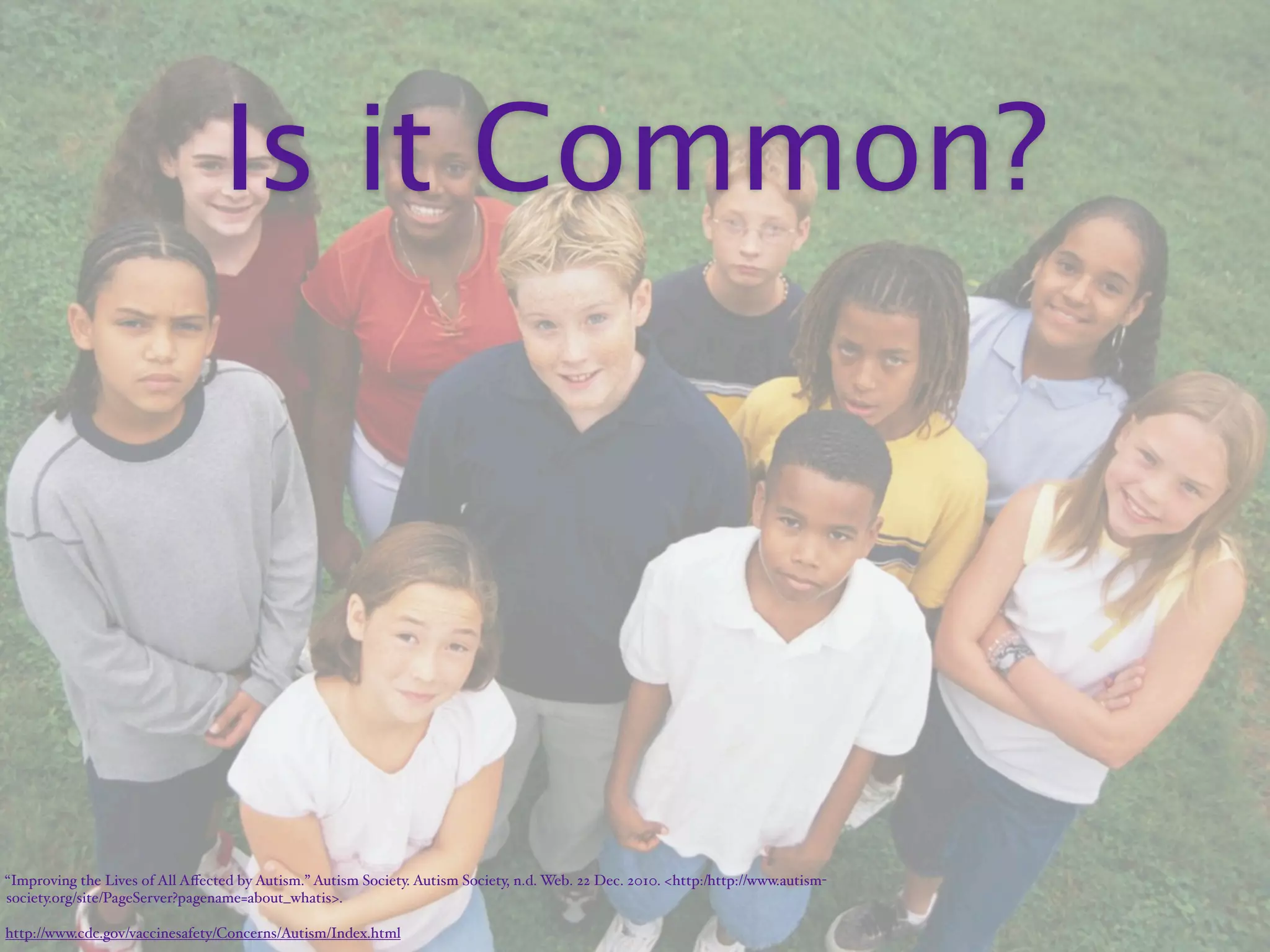 Is it Common?




“Improving the Lives of All Aﬀected by Autism.” Autism Society. Autism Society, n.d. Web. 22 Dec. 2010. <http:/‌http://www.autism-
society.org/‌site/‌PageServer?pagename=about_whatis>.

http://www.cdc.gov/vaccinesafety/Concerns/Autism/Index.html
 