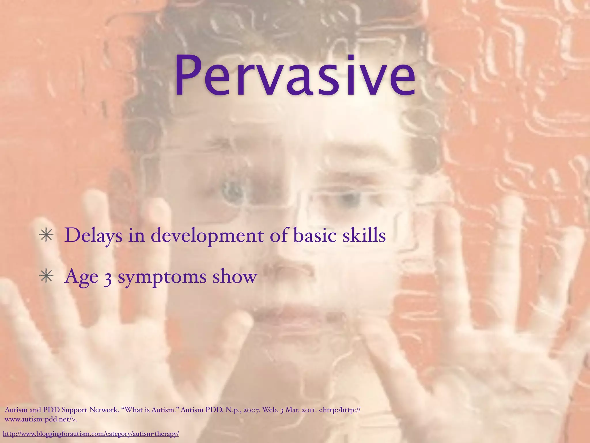 Pervasive

                   Delays in development of basic skills
                   Age 3 symptoms show




Autism and PDD Support Network. “What is Autism.” Autism PDD. N.p., 2007. Web. 3 Mar. 2011. <http:/‌http://
www.autism-pdd.net/>.
http://www.bloggingforautism.com/category/autism-therapy/
 